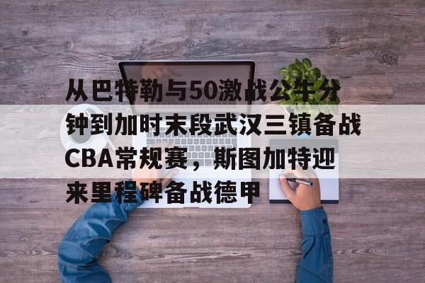 LD 乐动APP下载-包含从巴特勒与50激战公牛分钟到加时末段武汉三镇备战CBA常规赛，斯图加特迎来里程碑备战德甲的词条
