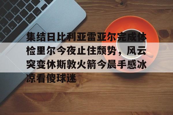 LD 乐动APP下载-集结日比利亚雷亚尔完成体检里尔今夜止住颓势，风云突变休斯敦火箭今晨手感冰凉看傻球迷的简单介绍