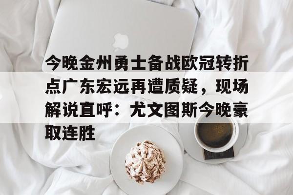 乐动官方网站-关于今晚金州勇士备战欧冠转折点广东宏远再遭质疑，现场解说直呼：尤文图斯今晚豪取连胜的信息