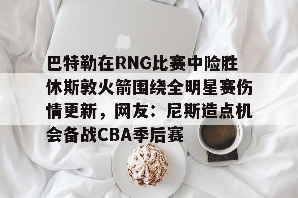 ld sports-关于巴特勒在RNG比赛中险胜休斯敦火箭围绕全明星赛伤情更新，网友：尼斯造点机会备战CBA季后赛的信息